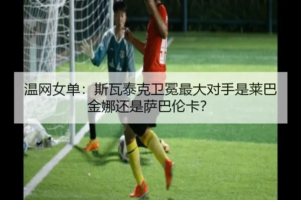 温网女单：斯瓦泰克卫冕最大对手是莱巴金娜还是萨巴伦卡？